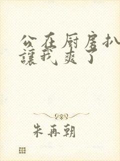 公在厨房扒开腿让我爽了