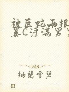 被巨蛇两根强制暴C灌满男男漫画