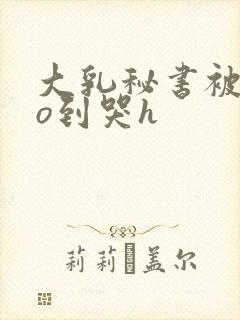 大乳秘书被cao到哭h