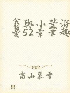 翁与小莹浴室欢爱52章笔趣阁