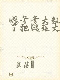 嗯爹爹太粗太长了把腿张大点