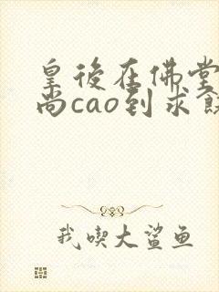 皇后在佛堂被和尚cao到求饶