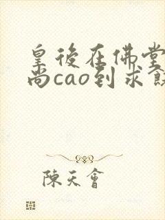 皇后在佛堂被和尚cao到求饶