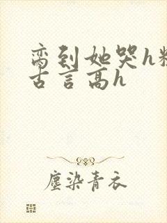 脔到她哭h粗话古言高h