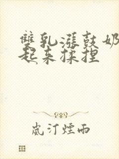 双乳涨鼓奶头翘起来揉捏