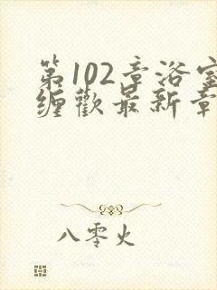 第102章浴室缠欢最新章节更新时间