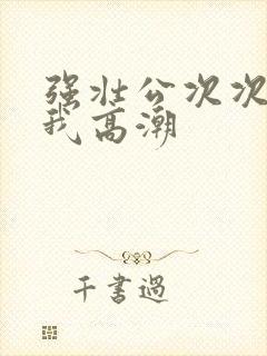 强壮公次次弄得我高潮