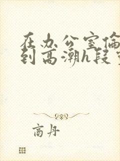 在办公室伦流澡到高潮h段灵兮