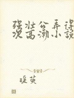 强壮公弄得我次次高潮小说