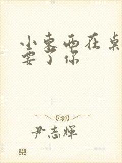 小东西在桌子上要了你