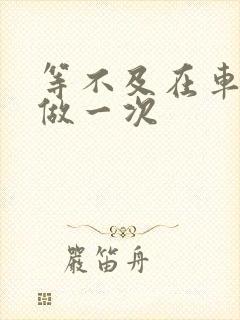 等不及在车里先做一次