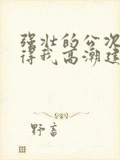 强壮的公次次弄得我高潮建国