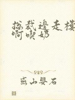 总裁边走楼梯嗯啊吃奶