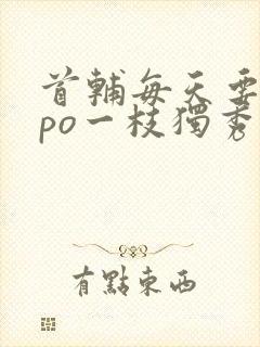 首辅每天要不够po一枝独秀全文