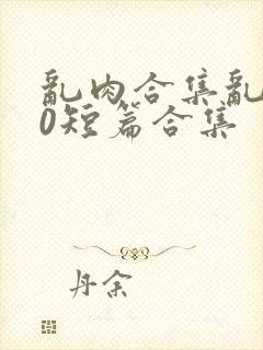 乱肉合集乱500短篇合集