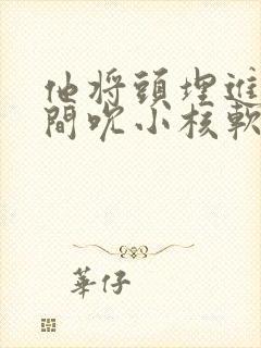 他将头埋进双腿间吮小核软件