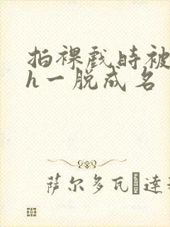 拍裸戏时被c了h一脱成名