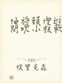 他将头埋进双腿间吮小核软件