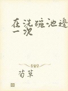 在洗碗池边要了一次