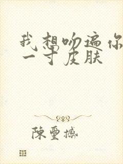 我想吻遍你的每一寸皮肤