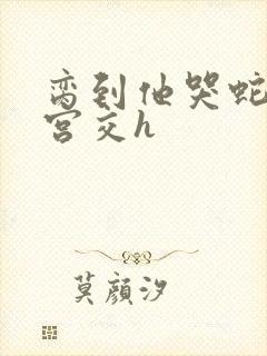 脔到他哭蛇双根宫交h