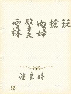 雪臀肉枪玩遍武林美妇