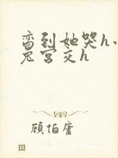 脔到她哭h小白兔宫交h