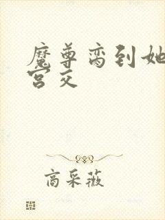 魔尊脔到她哭h宫交