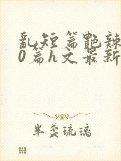 乱短篇艳辣500篇h文最新章节