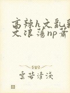 高辣h文乱乳h文浪荡np萧太后