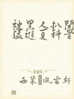 被黑人扒开双腿猛进夏科骨科