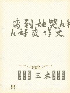 脔到她哭h粗话h好爽作文