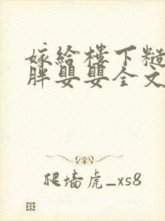 嫁给楼下糙汉后胖婴婴全文免费阅读