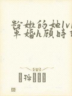 粉嫩的她1v1军婚h顾时视频