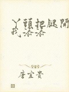 丫头把腿开大让我添添