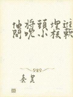 他将头埋进双腿间吮小核软件