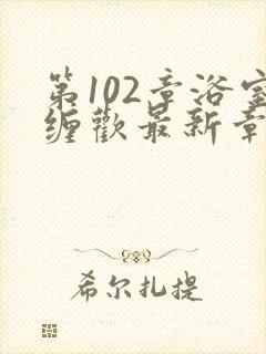 第102章浴室缠欢最新章节更新时间