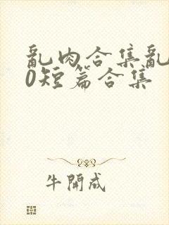 乱肉合集乱500短篇合集