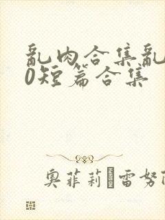 乱肉合集乱500短篇合集