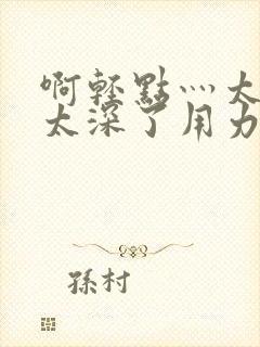 啊轻点灬太粗嗯太深了用力电影