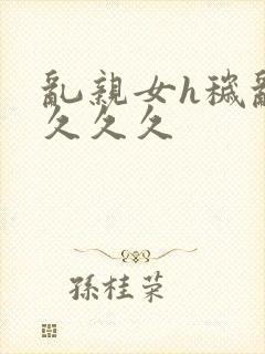 乱亲女h秽乱长久久久