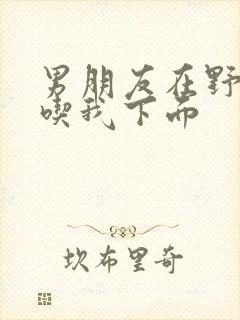 男朋友在野外猛吃我下面