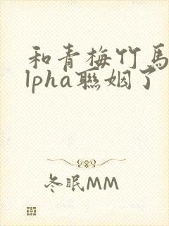 和青梅竹马的alpha联姻了 笔趣阁