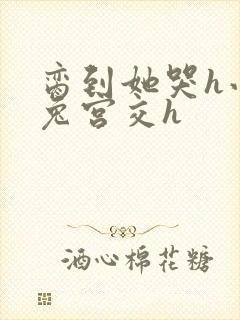 脔到她哭h小白兔宫交h