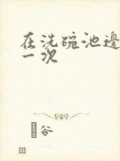 在洗碗池边要了一次