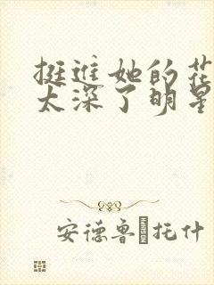 挺进她的花苞啊太深了明星小说