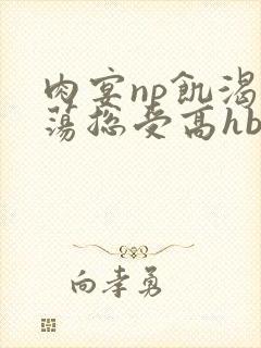 肉宴np饥渴放荡总受高hbl