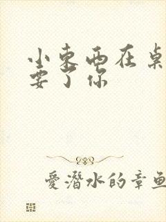 小东西在桌子上要了你