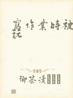 写作业时被爹地玩