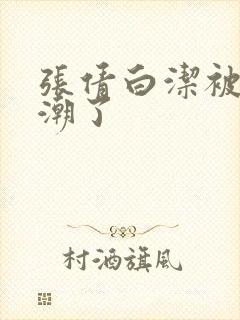 张倩白洁被弄高潮了